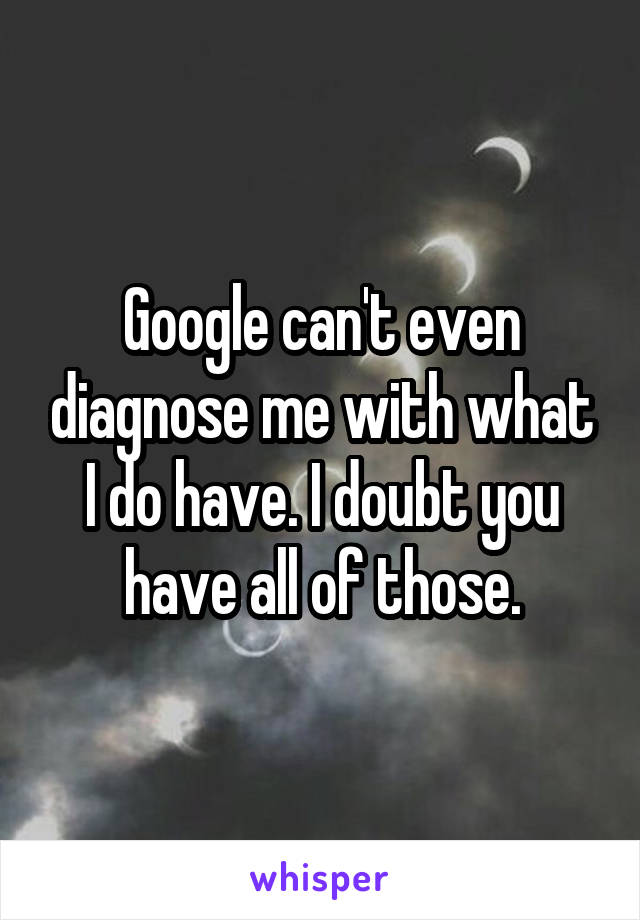 Google can't even diagnose me with what I do have. I doubt you have all of those.