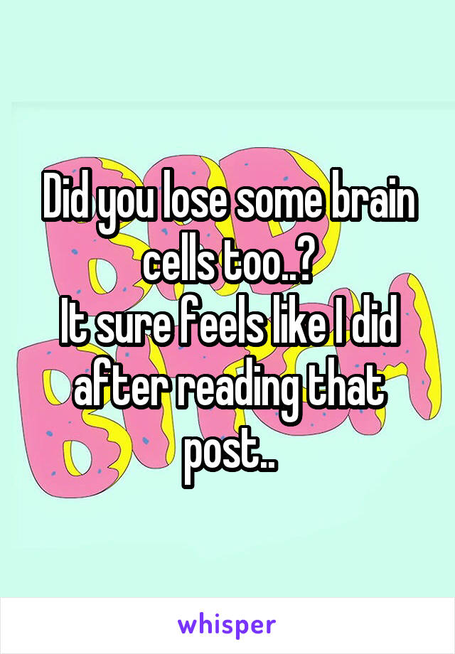 Did you lose some brain cells too..?
It sure feels like I did after reading that post..