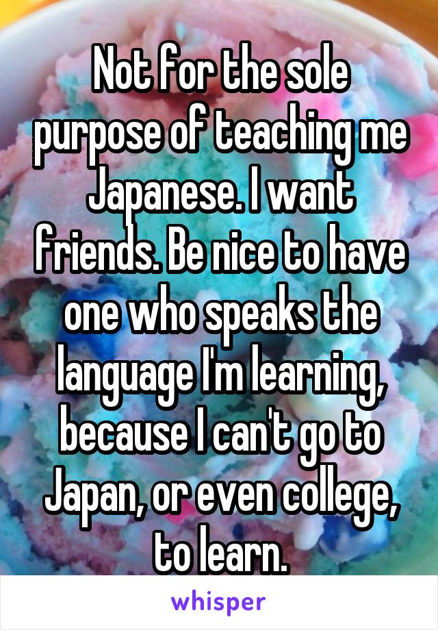 Not for the sole purpose of teaching me Japanese. I want friends. Be nice to have one who speaks the language I'm learning, because I can't go to Japan, or even college, to learn.