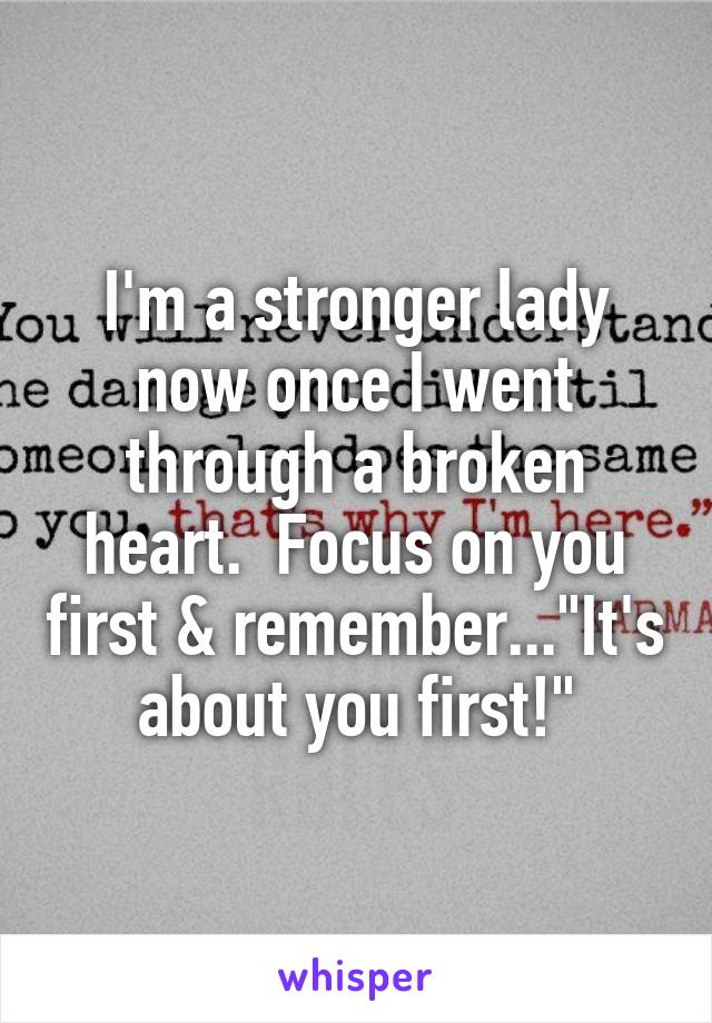 I'm a stronger lady now once I went through a broken heart.  Focus on you first & remember..."It's about you first!"