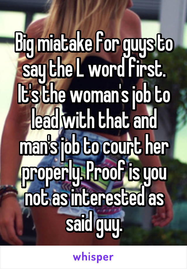 Big miatake for guys to say the L word first. It's the woman's job to lead with that and man's job to court her properly. Proof is you not as interested as said guy.