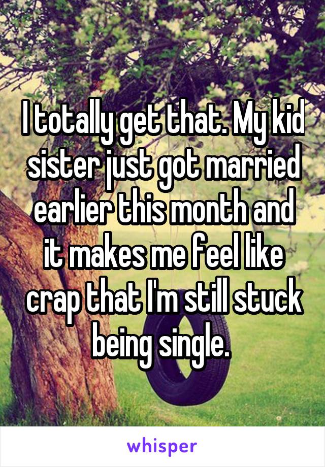 I totally get that. My kid sister just got married earlier this month and it makes me feel like crap that I'm still stuck being single. 