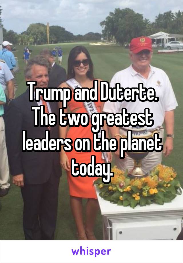 Trump and Duterte.
The two greatest leaders on the planet today.