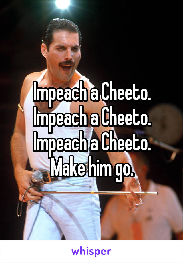 Impeach a Cheeto.
Impeach a Cheeto.
Impeach a Cheeto.
Make him go.