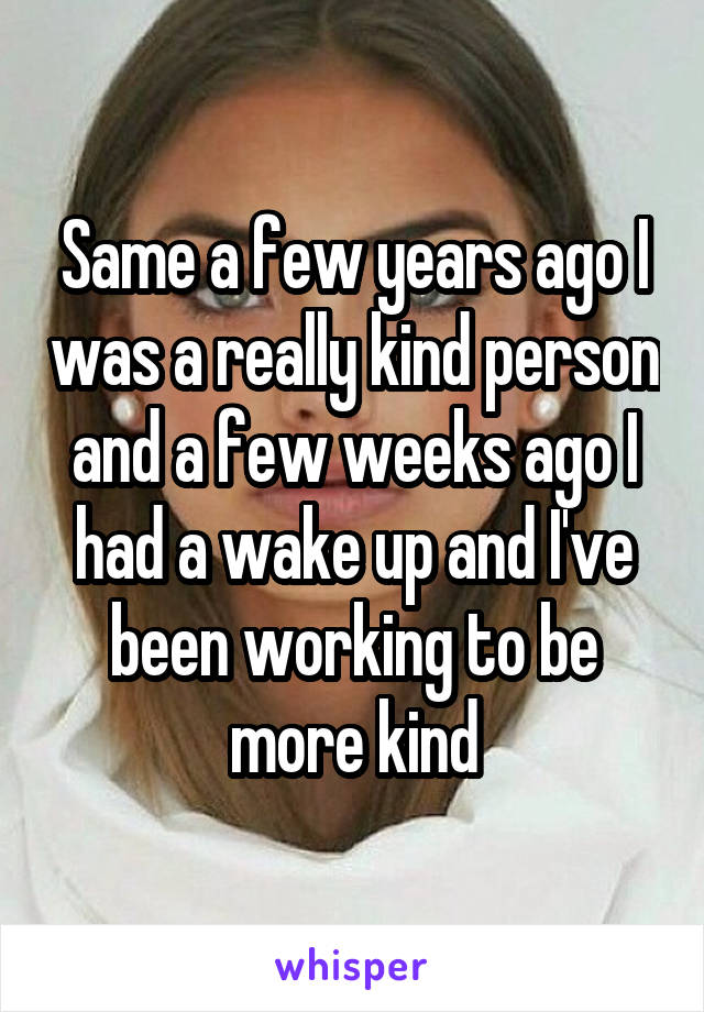 Same a few years ago I was a really kind person and a few weeks ago I had a wake up and I've been working to be more kind