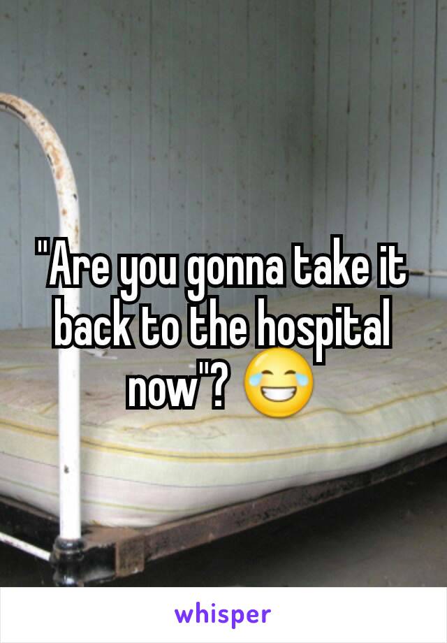 "Are you gonna take it back to the hospital now"? 😂