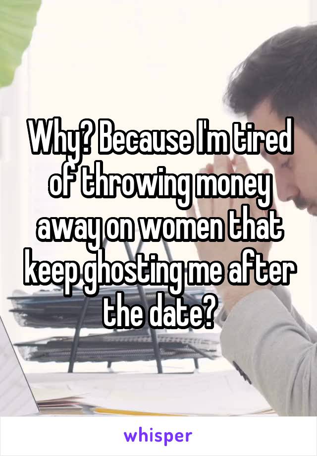 Why? Because I'm tired of throwing money away on women that keep ghosting me after the date?
