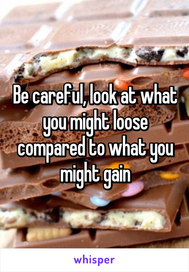 Be careful, look at what you might loose compared to what you might gain