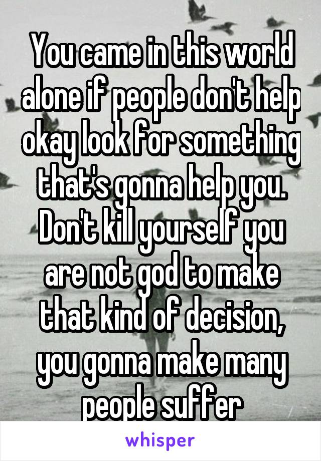 You came in this world alone if people don't help okay look for something that's gonna help you. Don't kill yourself you are not god to make that kind of decision, you gonna make many people suffer