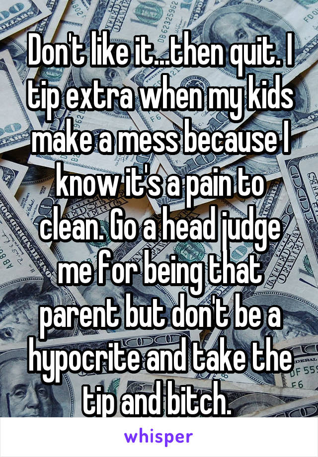 Don't like it...then quit. I tip extra when my kids make a mess because I know it's a pain to clean. Go a head judge me for being that parent but don't be a hypocrite and take the tip and bitch. 