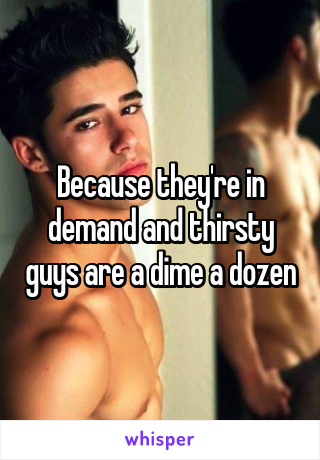 Because they're in demand and thirsty guys are a dime a dozen
