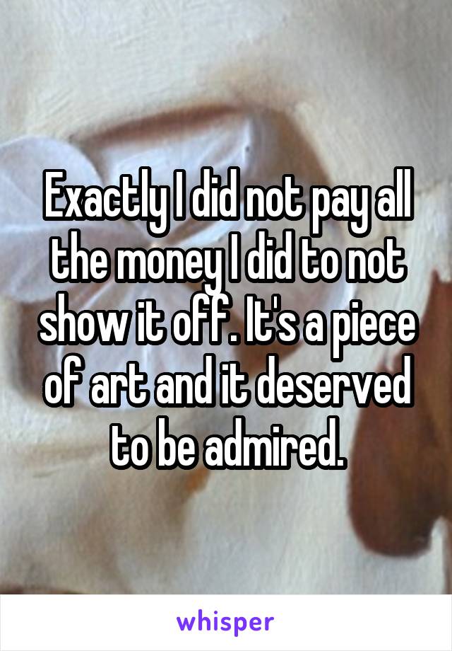 Exactly I did not pay all the money I did to not show it off. It's a piece of art and it deserved to be admired.