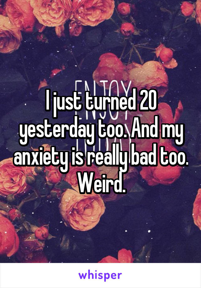 I just turned 20 yesterday too. And my anxiety is really bad too. Weird.