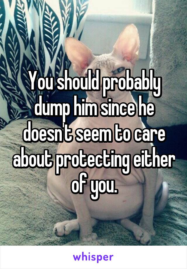 You should probably dump him since he doesn't seem to care about protecting either of you.
