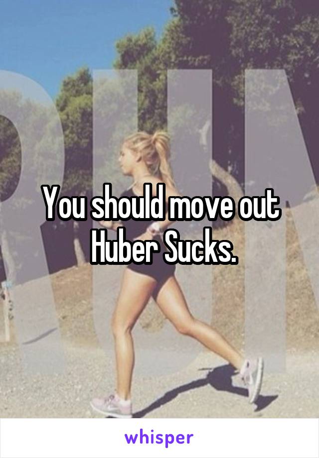 You should move out
 Huber Sucks.