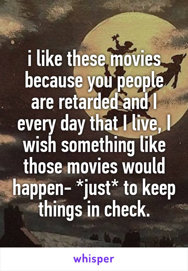 i like these movies because you people are retarded and I every day that I live, I wish something like those movies would happen- *just* to keep things in check.