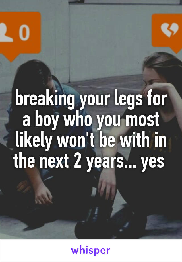 breaking your legs for a boy who you most likely won't be with in the next 2 years... yes 
