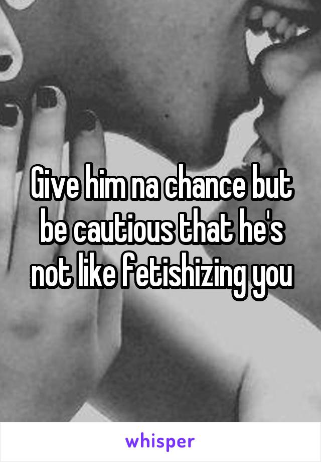 Give him na chance but be cautious that he's not like fetishizing you