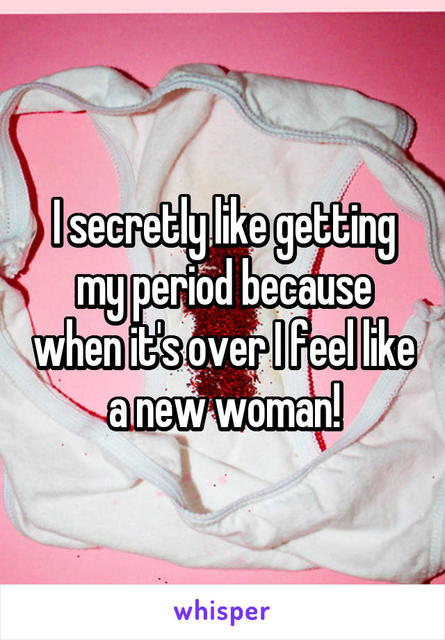 I secretly like getting my period because when it's over I feel like a new woman!