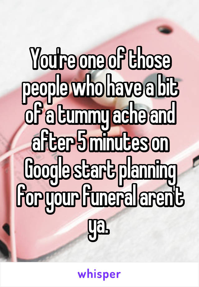 You're one of those people who have a bit of a tummy ache and after 5 minutes on Google start planning for your funeral aren't ya. 