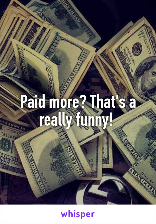 Paid more? That's a really funny! 