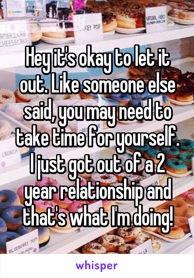 Hey it's okay to let it out. Like someone else said, you may need to take time for yourself. I just got out of a 2 year relationship and that's what I'm doing!