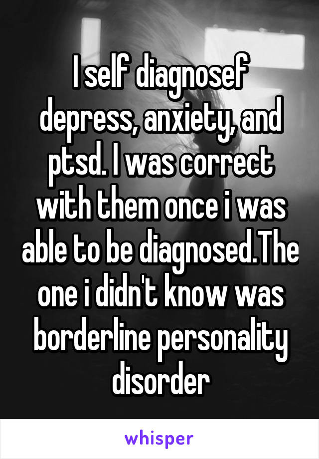 I self diagnosef depress, anxiety, and ptsd. I was correct with them once i was able to be diagnosed.The one i didn't know was borderline personality disorder