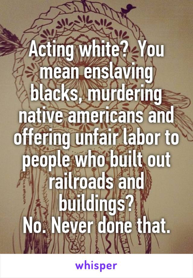 Acting white?  You mean enslaving blacks, murdering native americans and offering unfair labor to people who built out railroads and buildings?
No. Never done that.