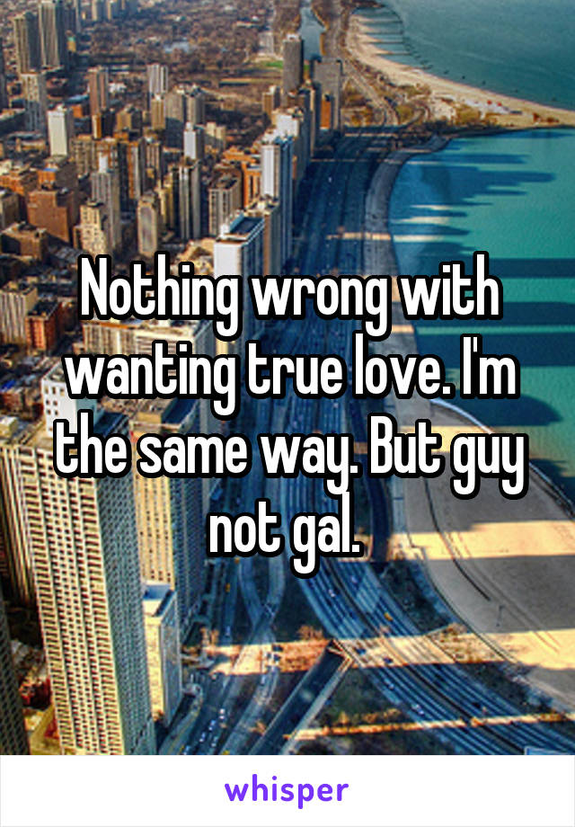 Nothing wrong with wanting true love. I'm the same way. But guy not gal. 