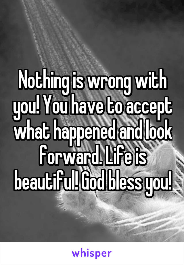 Nothing is wrong with you! You have to accept what happened and look forward. Life is beautiful! God bless you!