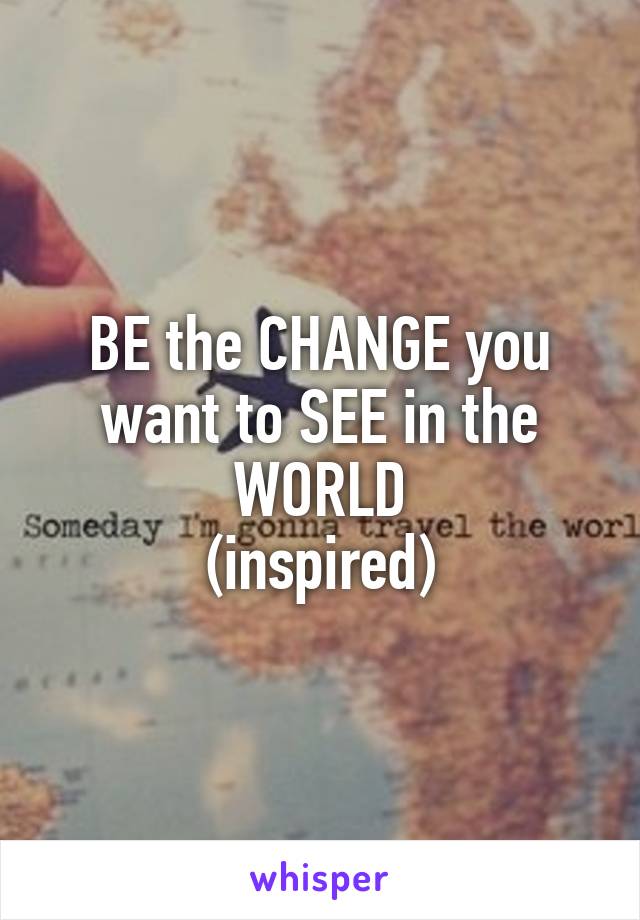 BE the CHANGE you want to SEE in the WORLD
(inspired)