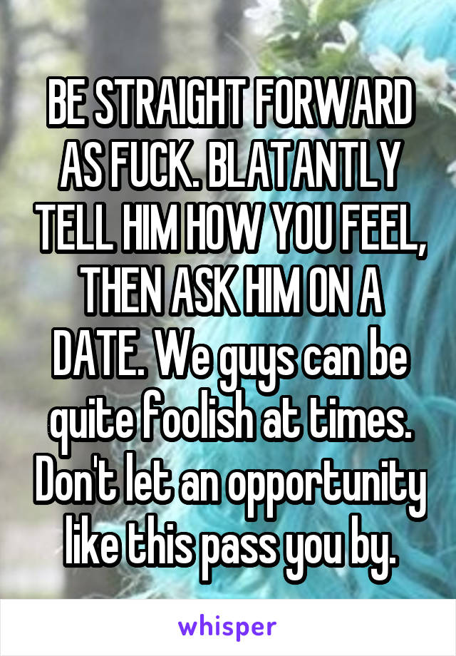 BE STRAIGHT FORWARD AS FUCK. BLATANTLY TELL HIM HOW YOU FEEL, THEN ASK HIM ON A DATE. We guys can be quite foolish at times. Don't let an opportunity like this pass you by.