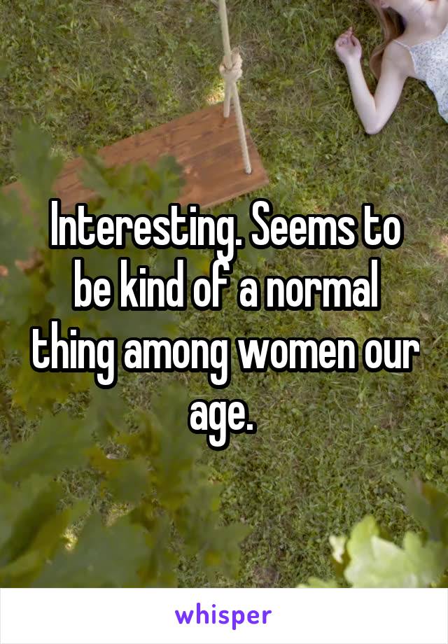 Interesting. Seems to be kind of a normal thing among women our age. 