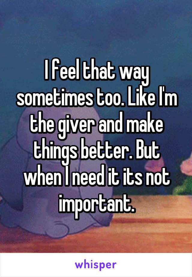 I feel that way sometimes too. Like I'm the giver and make things better. But when I need it its not important.