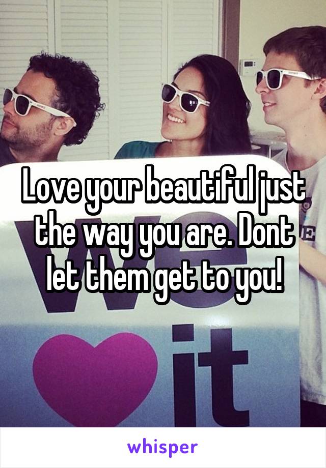 Love your beautiful just the way you are. Dont let them get to you!