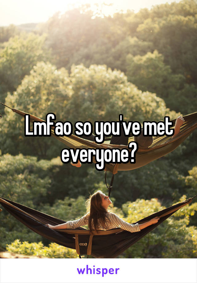 Lmfao so you've met everyone?