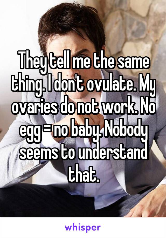 They tell me the same thing. I don't ovulate. My ovaries do not work. No egg = no baby. Nobody seems to understand that.
