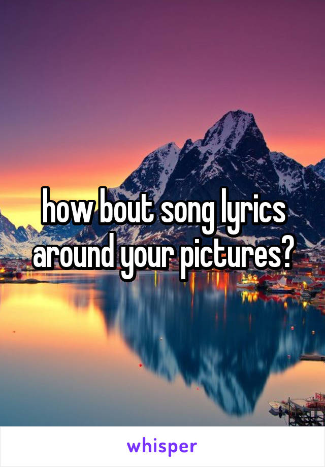 how bout song lyrics around your pictures?