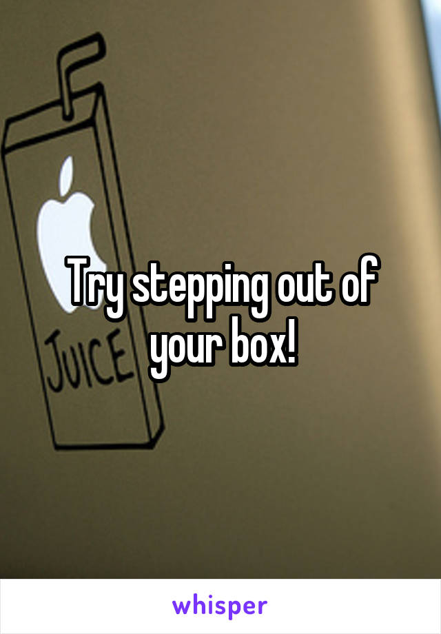 Try stepping out of your box!
