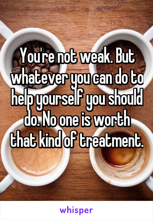 You're not weak. But whatever you can do to help yourself you should do. No one is worth that kind of treatment. 