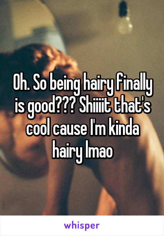 Oh. So being hairy finally is good??? Shiiiit that's cool cause I'm kinda hairy lmao