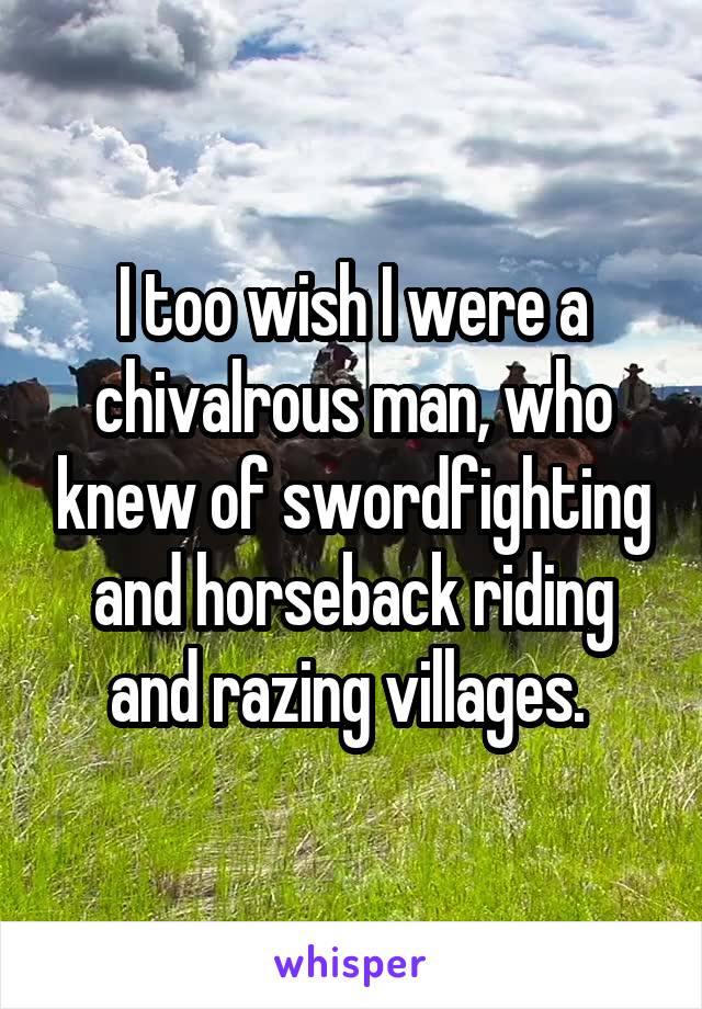I too wish I were a chivalrous man, who knew of swordfighting and horseback riding and razing villages. 