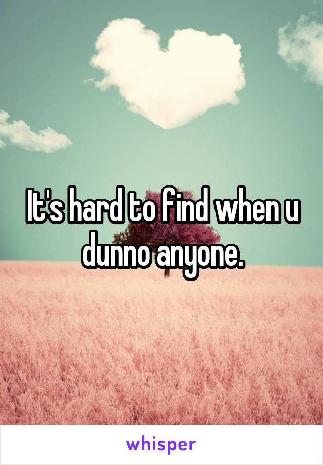 It's hard to find when u dunno anyone.