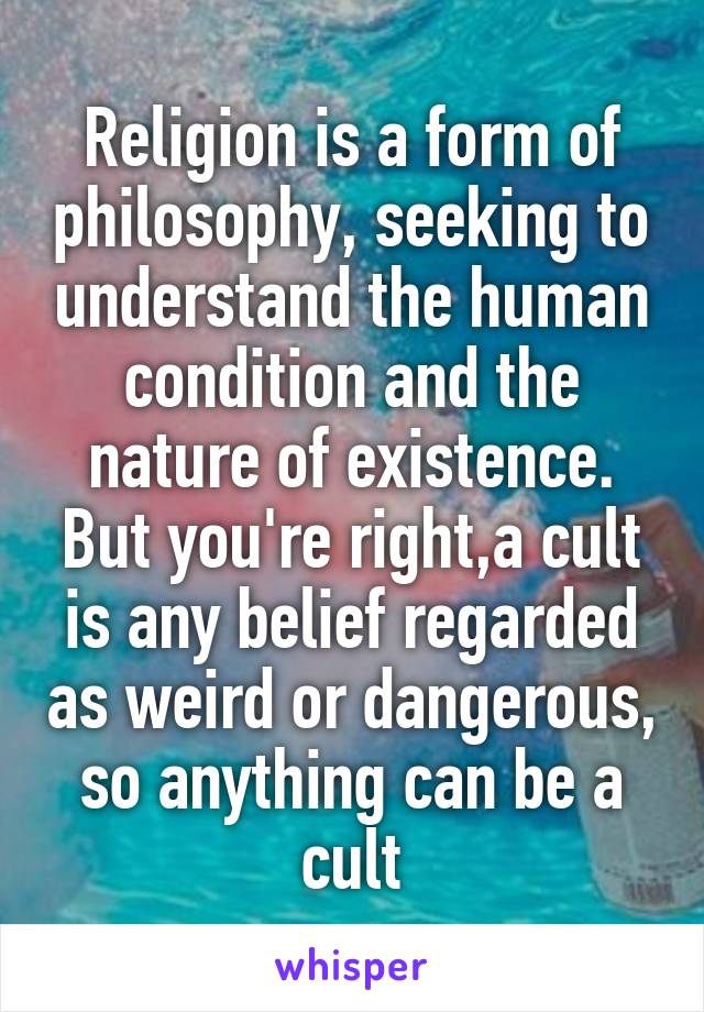 Religion is a form of philosophy, seeking to understand the human condition and the nature of existence. But you're right,a cult is any belief regarded as weird or dangerous, so anything can be a cult