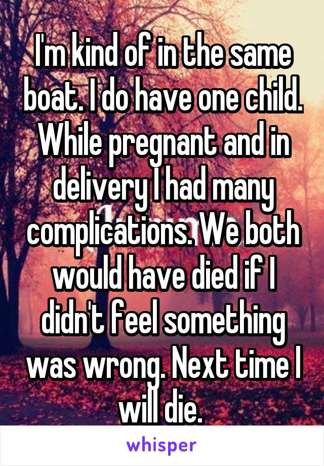 I'm kind of in the same boat. I do have one child. While pregnant and in delivery I had many complications. We both would have died if I didn't feel something was wrong. Next time I will die. 