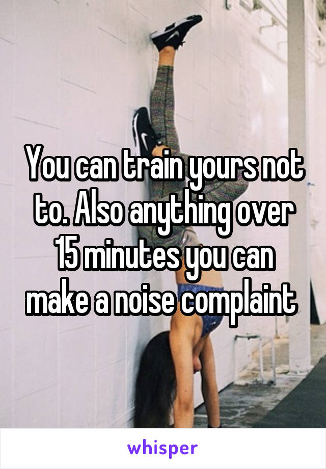 You can train yours not to. Also anything over 15 minutes you can make a noise complaint 