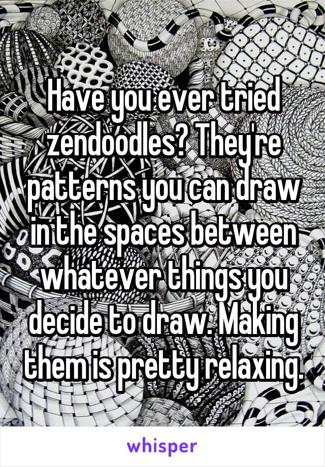 Have you ever tried zendoodles? They're patterns you can draw in the spaces between whatever things you decide to draw. Making them is pretty relaxing.