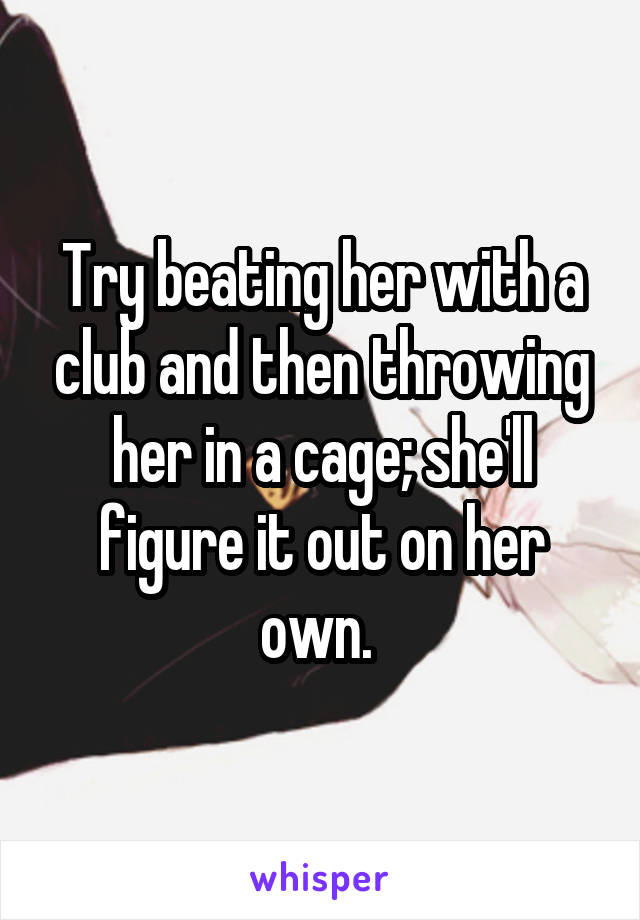 Try beating her with a club and then throwing her in a cage; she'll figure it out on her own. 