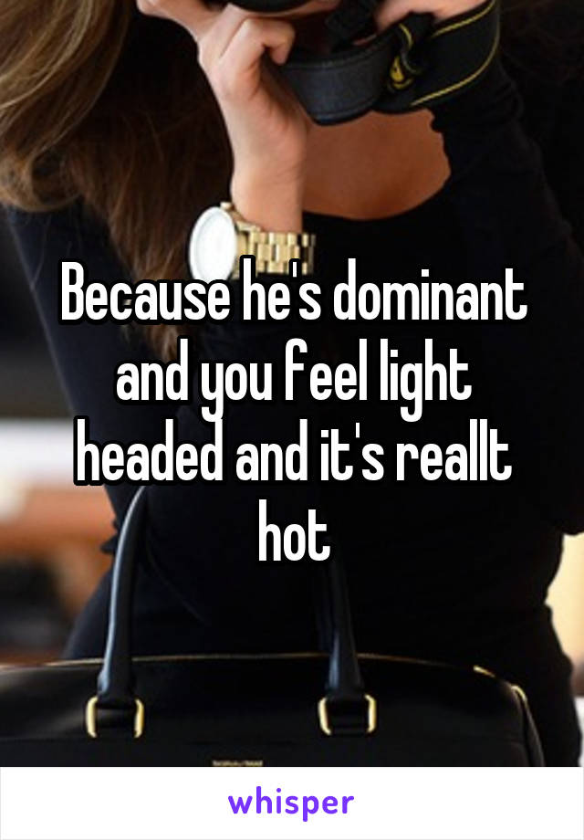Because he's dominant and you feel light headed and it's reallt hot