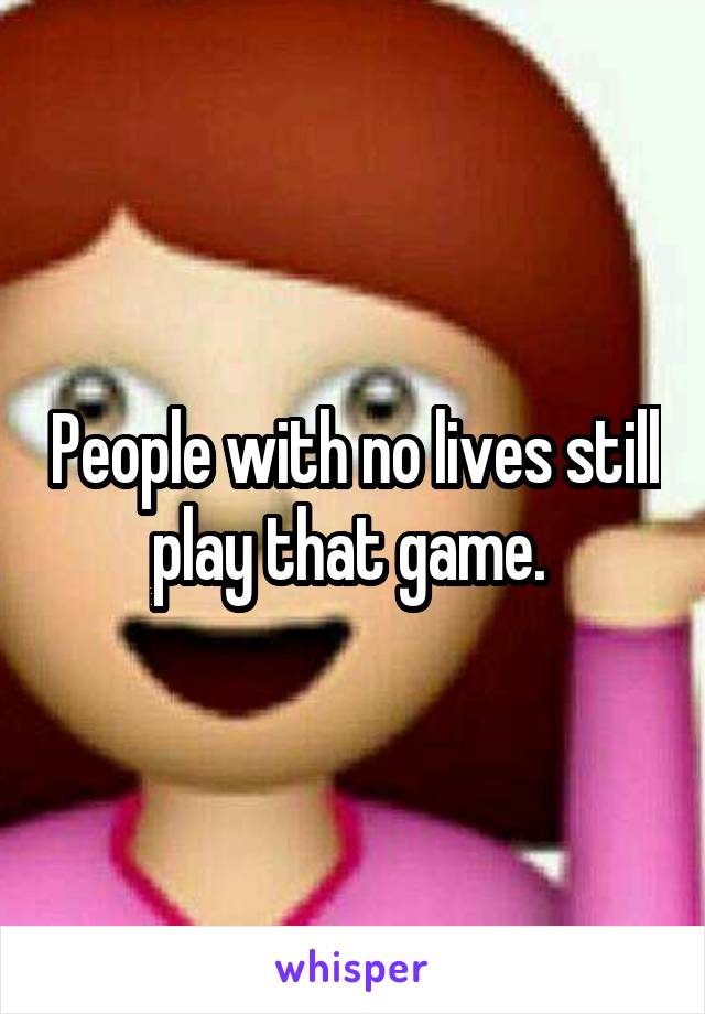People with no lives still play that game. 